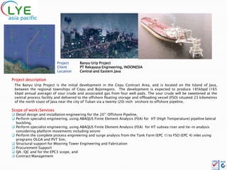 Project       Banyu Urip Project
                          Client        PT Rekayasa Engineering, INDONESIA
                          Location      Central and Eastern Java

Project description
 The Banyu Urip Project is the initial development in the Cepu Contract Area, and is located on the Island of Java,
 between the regional townships of Cepu and Bojonegoro. The development is expected to produce 185kbpd (165
 kbpd annual average) of sour crude and associated gas from four well pads. The sour crude will be sweetened at the
 central process facility and delivered to the offshore floating storage and offloading vessel (FSO) situated 23 kilometres
 of the north coast of Java near the city of Tuban via a twenty (20) inch onshore to offshore pipeline.

Scope of work/Services
 Detail design and installation engineering for the 20’’ Offshore Pipeline,
 Perform specialist engineering, using ABAQUS Finite Element Analysis (FEA) for HT (High Temperature) pipeline lateral
  buckling,
 Perform specialist engineering, using ABAQUS Finite Element Analysis (FEA) for HT subsea riser and tie-in analysis
  considering platform movements including seismi
 Perform the complete process engineering and surge analysis from the Tank Farm (EPC 1) to FSO (EPC 4) inlet using
  programs OLGA and PVT Sim,
 Structural support for Mooring Tower Engineering and Fabrication
 Procurement Support
 QA /QC and for the EPC3 scope, and
 Contract Management
 