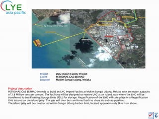 Project       LNG Import Facility Project
                           Client        PETRONAS GAS BERHAD
                           Location      Mukim Sungai Udang, Melaka


Project description
PETRONAS GAS BERHAD intends to build an LNG Import Facility at Mukim Sungai Udang, Melaka with an import capacity
of 3.8 Million tons per annum. The facilities will be designed to receive LNG at an island jetty where the LNG will be
transferred to two Floating Storage Units (FSU) for storage. Regasification of the LNG will take place in a Regasification
Unit located on the island jetty. The gas will then be transferred back to shore via subsea pipeline.
The island jetty will be constructed within Sungai Udang harbor limit, located approximately 3km from shore.
 