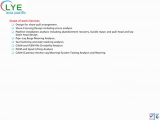 Scope of work/Services
  Design for shore pull arrangement.
  Shore Crossing Design including stress analysis
  Pipeline installation analysis including abandonment recovery, buckle repair and pull-head and lay-
   down head design.
  Pipe-Lay Barge Mooring Analysis.
  Sea fastening and pipe stacking analysis.
  CALM and PLEM Pile Drivability Analysis
  PLEM and Spool Lifting Analysis
  CALM (Catenary Anchor Leg Mooring) System Towing Analysis and Mooring
 
