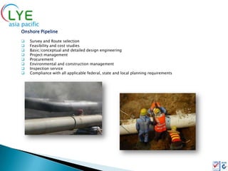 Onshore Pipeline

   Survey and Route selection
   Feasibility and cost studies
   Basic/conceptual and detailed design engineering
   Project management
   Procurement
   Environmental and construction management
   Inspection service
   Compliance with all applicable federal, state and local planning requirements
 