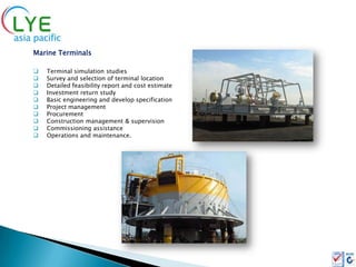 Marine Terminals

   Terminal simulation studies
   Survey and selection of terminal location
   Detailed feasibility report and cost estimate
   Investment return study
   Basic engineering and develop specification
   Project management
   Procurement
   Construction management & supervision
   Commissioning assistance
   Operations and maintenance.
 