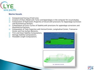 Marine Vessels

   Computerized Fairing of Hull Lines
   Creation of Ship's Model with Tanks and Appendages in the computer for visual display.
   Computation of Hydrostatic Properties of Vessel with provisions for Appendage Correction
    and Asymmetrical Sections.
   Computation of Cross-Curves of Stability with provisions for appendage corrections and
    Asymmetrical Sections.
   Computation of Tank Capacities with Vertical Center, Longitudinal Center, Transverse
    Center and Free Surface Moments.
   Trim and Intact Stability Computations.
   Damage Stability Computations.
   Floodable Length Computations.
 