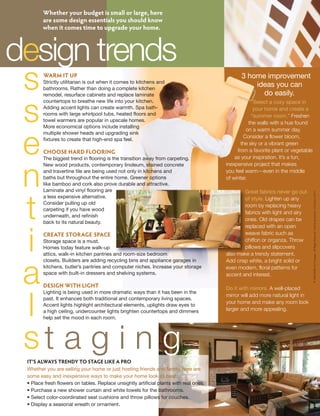 Whether your budget is small or large, here
        are some design essentials you should know
        when it comes time to upgrade your home.



design trends
 s      WARM IT UP
        Strictly utilitarian is out when it comes to kitchens and
        bathrooms. Rather than doing a complete kitchen
        remodel, resurface cabinets and replace laminate
                                                                                              3 home improvement
                                                                                                  ideas you can
                                                                                                    do easily.


 s
        countertops to breathe new life into your kitchen.                                           Select a cozy space in
        Adding accent lights can create warmth. Spa bath-                                            your home and create a
        rooms with large whirlpool tubs, heated floors and                                          “summer room.” Freshen
        towel warmers are popular in upscale homes.
                                                                                                   the walls with a hue found
        More economical options include installing
                                                                                                 on a warm summer day.



 e
        multiple shower heads and upgrading sink
                                                                                                Consider a flower bloom,
        fixtures to create that high-end spa feel.
                                                                                               the sky or a vibrant green
        CHOOSE HARD FLOORING                                                                 from a favorite plant or vegetable
        The biggest trend in flooring is the transition away from carpeting.                as your inspiration. It’s a fun,
        New wood products, contemporary linoleum, stained concrete                      inexpensive project that makes


 n      and travertine tile are being used not only in kitchens and
        baths but throughout the entire home. Greener options
        like bamboo and cork also prove durable and attractive.
        Laminate and vinyl flooring are
                                                                                        you feel warm—even in the middle
                                                                                        of winter.

                                                                                                Great fabrics never go out




                                                                                                                                  © 2009 Buffini & Company All Rights Reserved. Used by Permission. LGK June CAP S
        a less expensive alternative.



 t
                                                                                                of style. Lighten up any
        Consider pulling up old
                                                                                                room by replacing heavy
        carpeting if you have wood
                                                                                                fabrics with light and airy
        underneath, and refinish
                                                                                                ones. Old drapes can be
        back to its natural beauty.
                                                                                                replaced with an open



 i      CREATE STORAGE SPACE                                                                    weave fabric such as
        Storage space is a must.                                                                chiffon or organza. Throw
        Homes today feature walk-up                                                             pillows and slipcovers
        attics, walk-in kitchen pantries and room-size bedroom                          also make a trendy statement.
        closets. Builders are adding recycling bins and appliance garages in            Add crisp white, a bright solid or



 a      kitchens, butler’s pantries and computer niches. Increase your storage
        space with built-in dressers and shelving systems.

        DESIGN WITH LIGHT
        Lighting is being used in more dramatic ways than it has been in the
                                                                                        even modern, floral patterns for
                                                                                        accent and interest.

                                                                                        Do it with mirrors. A well-placed



 l
                                                                                        mirror will add more natural light in
        past. It enhances both traditional and contemporary living spaces.
                                                                                        your home and make any room look
        Accent lights highlight architectural elements, uplights draw eyes to
        a high ceiling, undercounter lights brighten countertops and dimmers            larger and more appealing.
        help set the mood in each room.




 st a g i n g
 IT’S ALWAYS TRENDY TO STAGE LIKE A PRO
 Whether you are selling your home or just hosting friends and family, here are
 some easy and inexpensive ways to make your home look its best:
 • Place fresh flowers on tables. Replace unsightly artificial plants with real ones.
 • Purchase a new shower curtain and white towels for the bathrooms.
 • Select color-coordinated seat cushions and throw pillows for couches.
 • Display a seasonal wreath or ornament.
 