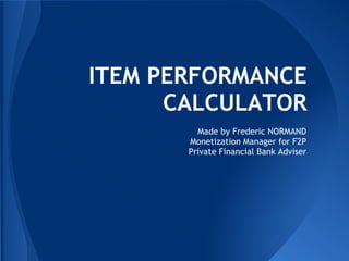 ITEM PERFORMANCE
CALCULATOR
Made by Frederic NORMAND
Monetization Manager for F2P
Private Financial Bank Adviser
 