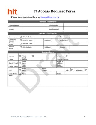 IT Access Request Form
    Please email completed form to: itsupport@xxxxxxx.ca

                                         EMPLOYEE INFORMATION

Employee Name:                                          Employee Title:

Location:                                               Date Requested:


                                         ACCESS CHANGES/DATE

New Hire:          Effective Date:                                        Department:
Temporary
                   Effective Date:              End Date:                 Department:
Access :
Terminate
                   Effective Date:
Access:
Suspend
                   Effective Date:              End Date:                 Reason:
Access:

                                            REQUIRED ACCESS

Internet:         TELUS:                                             Shaw:
                  E-mail
E-mail:           Address:                                           Webmail Address:
                  Printer                                            Printer IP
Scan to E-mail:   Name:                                              Address:
                  Folder                                             Folder
Scan to Folder:   Name:                                              Location:
                  Printer                   Printer
Print:            Name:                     Location:                               USB:   Networked:

Smart Phone:      Make:                                              Model:
Notes:




    © 2009 HIT Business Solutions Inc. version 1.0                                                      1
 