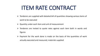 ITEM RATE CONTRACT
 Tenderers are supplied with detailed bill of quantities showing various items of
work to be executed
 Quantity under each item and unit of measurement
 Tenderers are invited to quote rates against each item both in words and
figures
 Payment for the work done is made on the basis of the quantities of work
actually executed and measured, materials supplied
 