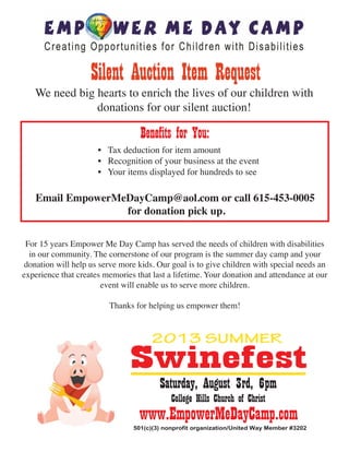 Silent Auction Item Request

We need big hearts to enrich the lives of our children with
donations for our silent auction!

Benefits for You:

• Tax deduction for item amount
• Recognition of your business at the event
• Your items displayed for hundreds to see

Email EmpowerMeDayCamp@aol.com or call 615-453-0005
for donation pick up.
For 15 years Empower Me Day Camp has served the needs of children with disabilities
in our community. The cornerstone of our program is the summer day camp and your
donation will help us serve more kids. Our goal is to give children with special needs an
experience that creates memories that last a lifetime. Your donation and attendance at our
event will enable us to serve more children.
Thanks for helping us empower them!

Swinefest
Saturday, August 3rd, 6pm
College Hills Church of Christ

www.EmpowerMeDayCamp.com

501(c)(3) nonprofit organization/United Way Member #3202

 