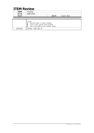ITEM Review
  ITEM   타임캡슐
  접수일    2003-10-01
  제안자                         검토자    신승민 팀장


         [ISSUE]
          봉인자와 개봉자 간 콘텐츠 전달방법
          11월 내 개발 가능여부 (인력 수급문제)
          특정 이슈에 맞물려 수요가 폭증하는 상품성
 검토일정    2003년 10월 6일 한




                                        ㈜큐앤솔브 무선사업본부
 
