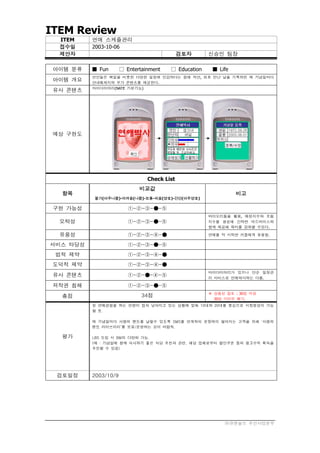 ITEM Review
  ITEM    연애 스케쥴관리
  접수일     2003-10-06
  제안자                                        검토자      신승민 팀장

 아이템 분류   ■ Fun       □ Entertainment   □ Education    ■ Life
          연인들은 백일을 비롯한 다양한 일정에 민감하다는 점에 착안, 최초 만난 날을 기록하면 매 기념일마다
 아이템 개요   안내메세지와 부가 콘텐츠를 제공한다.
          마이다이어리(NATE 기본기능)
 유사 콘텐츠




 예상 구현도




                                Check List
                             비교값
  항목                                                            비고
          불가(아주나쁨)-어려움(나쁨)-보통-쉬움(양호)-간단(아주양호)

 구현 가능성                  ①-②-③-●-⑤
                                                      바이오리듬을 활용, 애정지수와 흐림
  오락성                    ①-②-③-●-⑤                    지수를 생성해 간략한 어드바이스와
                                                      함께 제공해 재미를 강화할 수있다.

  유용성                    ①-②-③-④-●                    연애를 막 시작한 커플에게 유용함.

서비스 타당성                  ①-②-③-●-⑤
 법적 제약                   ①-②-③-④-●
 도덕적 제약                  ①-②-③-④-●
                                                      마이다이어리가 있으나 단순 일정관
 유사 콘텐츠                  ①-②-●-④-⑤                    리 서비스로 연애박사와는 다름.

 저작권 침해                  ①-②-③-●-⑤
                                                      ※ 상품성 검토 : 30점 이상
  총점                          34점
                                                        30점 미만은 폐기.
          첫 연애경험을 하는 연령이 점차 낮아지고 있는 상황에 맞춰 10대와 20대를 중심으로 시장형성이 가능
          할 듯.

          매 기념일마다 사랑의 멘트를 날릴수 있도록 SMS를 연계하되 문장력이 떨어지는 고객을 위해 ‘사랑의
          멘트 라이브러리’를 보유/운영하는 것이 바람직.

  평가      LBS 도입 시 BM의 다양화 가능.
          (예 : 기념일에 함께 식사하기 좋은 식당 추천과 관련, 해당 업체로부터 할인쿠폰 등의 광고수익 획득을
          추진할 수 있음)




 검토일정     2003/10/9




                                                           ㈜큐앤솔브 무선사업본부
 