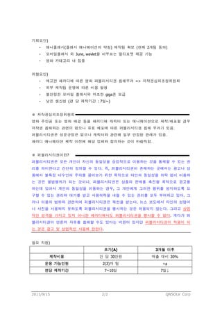기회요인)
   -   애니플래시(플래시 애니메이션의 약칭) 제작팀 확보 (현재 2개팀 동의)
   -   모바일플래시 외 June, wavlet을 아우르는 멀티포맷 제공 가능
   -   영화 카테고리 내 집중


위험요인)
   -   예고편 패러디에 따른 영화 퍼블리시티권 침해우려 => 저작권심의조정위원회
   -   외부 제작팀 운영에 따른 비용 발생
   -   불안정한 모바일 플래시와 저조한 giga폰 보급
   -   낮은 생산성 (편 당 제작기간 : 7일~)


※ 저작권심의조정위원회
영화 주인공 또는 영화 배경 등을 패러디해 캐릭터 또는 애니메이션으로 제작/배포할 경우
저작권 침해와는 관련이 없으나 유료 배포에 따른 퍼블리시티권 침해 우려가 있음.
퍼블리시티권은 성문규정은 없으나 캐릭터와 관련해 일부 인정된 판례가 있음.
패러디 애니메이션 제작 이전에 해당 업체와 합의하는 것이 바람직함.


※ 퍼블리시티권이란?
퍼블리시티권은 모든 개인이 자신의 동일성을 상업적으로 이용하는 것을 통제할 수 있는 권
리를 의미한다고 간단히 정의할 수 있다. 즉, 퍼블리시티권이 존재하는 곳에서는 광고나 상
품에서 불특정 다수인의 주의를 끌어보기 위한 목적으로 타인의 동일성을 허락 없이 이용하
는 것은 불법행위가 되는 것이다. 퍼블리시티권은 상품의 판매를 촉진할 목적으로 광고를
하는데 있어서 개인의 동일성을 이용하는 경우, 그 개인에게 그러한 행위를 방지하도록 요
구할 수 있는 권리와 대가를 받고 사용허락을 내릴 수 있는 권리를 모두 부여하고 있다. 그
러나 이용의 범위와 관련하여 퍼블리시티권은 제한을 받는다. 뉴스 보도에서 타인의 성명이
나 사진을 사용하지 못하도록 퍼블리시티권을 행사하는 것은 허용되지 않는다. 그리고 상업
적인 성격을 가지고 있지 아니한 패러디에서도 퍼블리시티권을 행사할 수 없다. 게다가 퍼
블리시티권이 언론의 자유를 침해할 수도 있다는 비판이 있지만 퍼블리시티권이 적용이 되
는 것은 광고 및 상업적인 사용에 한한다.


필요 자원)
                            초기(A)               3개월 이후
        제작비용              건 당 30만원          매출 대비 30%
       운용 가능인원             2(3)개 팀                +a
       편당 제작기간              7~10일                7일↓




2011/9/15                  2/2                     QNSOLV Corp
 