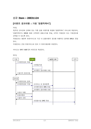 신규 Item – 20031124

[이벤트 응모대행 : 가칭 ‘경품먹깨비’]
개요)
유/무선 인터넷에 산재해 있는 각종 경품 이벤트를 취합해 ‘경품먹깨비’ 서비스에 제공되며,
‘경품먹깨비’는 SMS를 통해 고객에게 경품소식을 전달, 고객이 자동응모 또는 수동응모를
선택할 수 있도록 한다.
자동응모는 월정액 유료서비스로 기간 내 경품이벤트 응모를 대행하고 결과를 SMS로 전달
한다.
수동응모는 건당 유료서비스로 응모 시 정보이용료를 과금한다.


서비스는 VM과 WAP 2개 버전으로 제공한다.


예시)

 기업             먹깨비              NATE/ VM        고객
      ①이벤트정보 제공
                  ②편집/가공


                  ④이벤트 응모대행 요청
      ⑦참가자 정보수집


인터넷
      ①이벤트정보 검색
      ②이벤트정보 수집   ③서비스 내 정보등록
                  ③이벤트정보 SMS 전송
                  ④이벤트 응모대행 요청
      ⑤응모 대행
      ⑥응모확인
      ⑦결과 조회
                  ⑧당첨사실 SMS 전송




2011/9/15                  1/2              QNSOLV Corp
 