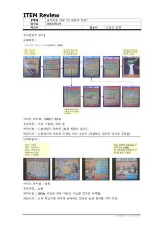 ITEM Review
   ITEM     음악치료 가칭 “내 마음의 정원”
   접수일      2003-09-29
   제안자                           검토자    신승민 팀장

유사콘텐츠 분석)
○총명탕 :
m




서비스 개시일 : 2003년 9월말
주요타겟 : 수능 수험생, 학생 등
제약사항 : 지원단말기 제한적 (원음 지원이 필수)
제공근거 : 신경정신과 전문의 이상일 박사 소견서 (개발에도 참여한 것으로 소개됨)
뇌파학습기 :




서비스 개시일 : 상동
주요타겟 : 상동
제약사항 : 16Poly 이상은 모두 지원이 가능할 것으로 예측됨.
제공근거 : 뇌파 학습기를 제조해 판매하는 업체로 관련 성과물 다수 보유.




                                           ㈜큐앤솔브 무선사업본부
 