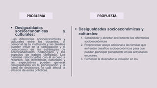  Desigualdades
socioeconómicas y
culturales:
Las diferencias socioeconómicas y
culturales entre los docentes, el
personal de la institución y las familias
pueden influir en la participación y el
compromiso en las estrategias de
acompañamiento pedagógico y los
espacios de trabajo colegiado. Las
barreras relacionadas con el acceso a
recursos, las diferencias culturales y
las expectativas pueden generar
desigualdades en la participación y la
toma de decisiones, lo cual afecta la
eficacia de estas prácticas.
PROBLEMA PROPUESTA
 Desigualdades socioeconómicas y
culturales:
1. Sensibilizar y abordar activamente las diferencias
socioeconómicas
2. Proporcionar apoyo adicional a las familias que
enfrentan desafíos socioeconómicos para que
puedan participar plenamente en las actividades
escolares.
3. Fomentar la diversidad e inclusión en los
 
