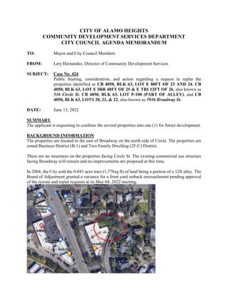 CITY OF ALAMO HEIGHTS
COMMUNITY DEVELOPMENT SERVICES DEPARTMENT
CITY COUNCIL AGENDA MEMORANDUM
TO: Mayor and City Council Members
FROM: Lety Hernandez, Director of Community Development Services
SUBJECT: Case No. 424
Public hearing, consideration, and action regarding a request to replat the
properties identified as CB 4050, BLK 63, LOT E 80FT OF 23 AND 24, CB
4050, BLK 63, LOT E IRR 40FT OF 25 & E TRI 12FT OF 26, also known as
516 Circle St, CB 4050, BLK 63, LOT P-100 (PART OF ALLEY), and CB
4050, BLK 63, LOTS 20, 21, & 22, also known as 5936 Broadway St.
DATE: June 13, 2022
SUMMARY
The applicant is requesting to combine the several properties into one (1) for future development.
BACKGROUND INFORMATION
The properties are located to the east of Broadway on the north side of Circle. The properties are
zoned Business District (B-1) and Two-Family Dwelling (2F-C) District.
There are no structures on the properties facing Circle St. The existing commercial use structure
facing Broadway will remain and no improvements are proposed at this time.
In 2004, the City sold the 0.041-acre tract (1,778sq ft) of land being a portion of a 12ft alley. The
Board of Adjustment granted a variance for a front yard setback encroachment pending approval
of the rezone and replat requests at its May 04, 2022 meeting.
 