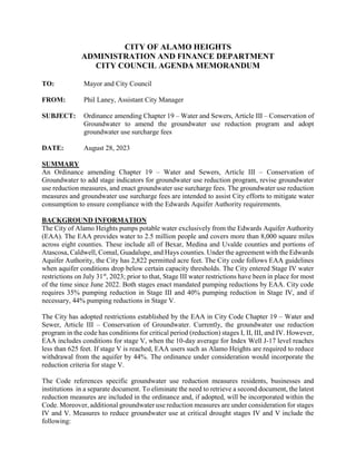 CITY OF ALAMO HEIGHTS
ADMINISTRATION AND FINANCE DEPARTMENT
CITY COUNCIL AGENDA MEMORANDUM
TO: Mayor and City Council
FROM: Phil Laney, Assistant City Manager
SUBJECT: Ordinance amending Chapter 19 – Water and Sewers, Article III – Conservation of
Groundwater to amend the groundwater use reduction program and adopt
groundwater use surcharge fees
DATE: August 28, 2023
SUMMARY
An Ordinance amending Chapter 19 – Water and Sewers, Article III – Conservation of
Groundwater to add stage indicators for groundwater use reduction program, revise groundwater
use reduction measures, and enact groundwater use surcharge fees. The groundwater use reduction
measures and groundwater use surcharge fees are intended to assist City efforts to mitigate water
consumption to ensure compliance with the Edwards Aquifer Authority requirements.
BACKGROUND INFORMATION
The City of Alamo Heights pumps potable water exclusively from the Edwards Aquifer Authority
(EAA). The EAA provides water to 2.5 million people and covers more than 8,000 square miles
across eight counties. These include all of Bexar, Medina and Uvalde counties and portions of
Atascosa, Caldwell, Comal, Guadalupe, and Hays counties. Under the agreement with the Edwards
Aquifer Authority, the City has 2,822 permitted acre feet. The City code follows EAA guidelines
when aquifer conditions drop below certain capacity thresholds. The City entered Stage IV water
restrictions on July 31st
, 2023; prior to that, Stage III water restrictions have been in place for most
of the time since June 2022. Both stages enact mandated pumping reductions by EAA. City code
requires 35% pumping reduction in Stage III and 40% pumping reduction in Stage IV, and if
necessary, 44% pumping reductions in Stage V.
The City has adopted restrictions established by the EAA in City Code Chapter 19 – Water and
Sewer, Article III – Conservation of Groundwater. Currently, the groundwater use reduction
program in the code has conditions for critical period (reduction) stages I, II, III, and IV. However,
EAA includes conditions for stage V, when the 10-day average for Index Well J-17 level reaches
less than 625 feet. If stage V is reached, EAA users such as Alamo Heights are required to reduce
withdrawal from the aquifer by 44%. The ordinance under consideration would incorporate the
reduction criteria for stage V.
The Code references specific groundwater use reduction measures residents, businesses and
institutions in a separate document. To eliminate the need to retrieve a second document, the latest
reduction measures are included in the ordinance and, if adopted, will be incorporated within the
Code. Moreover, additional groundwater use reduction measures are under consideration for stages
IV and V. Measures to reduce groundwater use at critical drought stages IV and V include the
following:
 