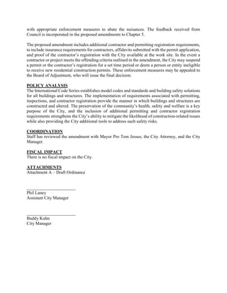 with appropriate enforcement measures to abate the nuisances. The feedback received from
Council is incorporated in the proposed amendments to Chapter 5.
The proposed amendment includes additional contractor and permitting registration requirements,
to include insurance requirements for contractors, affidavits submitted with the permit application,
and proof of the contractor’s registration with the City available at the work site. In the event a
contractor or project meets the offending criteria outlined in the amendment, the City may suspend
a permit or the contractor’s registration for a set time period or deem a person or entity ineligible
to receive new residential construction permits. These enforcement measures may be appealed to
the Board of Adjustment, who will issue the final decision.
POLICY ANALYSIS
The International Code Series establishes model codes and standards and building safety solutions
for all buildings and structures. The implementation of requirements associated with permitting,
inspections, and contractor registration provide the manner in which buildings and structures are
constructed and altered. The preservation of the community’s health, safety and welfare is a key
purpose of the City, and the inclusion of additional permitting and contractor registration
requirements strengthens the City’s ability to mitigate the likelihood of construction-related issues
while also providing the City additional tools to address such safety risks.
COORDINATION
Staff has reviewed the amendment with Mayor Pro Tem Jessee, the City Attorney, and the City
Manager.
FISCAL IMPACT
There is no fiscal impact on the City.
ATTACHMENTS
Attachment A – Draft Ordinance
______________________
Phil Laney
Assistant City Manager
______________________
Buddy Kuhn
City Manager
 