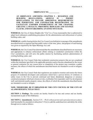 Attachment A
1
ORDINANCE NO. ___________
AN ORDINANCE AMENDING CHAPTER 5 – BUILDINGS AND
BUILDING REGULATIONS, ARTICLE IV – PERMIT
REGULATIONS TO INCLUDE ADDITIONAL REQUIREMENTS
FOR PERMITTING AND CONTRACTOR REGISTRATION TO
FACILITATE UNIFORM ENFORCEMENT OF THE CHAPTER;
CREATNG A PENALTY; PROVIDING REPEALER AND SAVINGS
CLAUSE; AND ESTABLISHING AN EFFECTIVE DATE.
WHEREAS, the City of Alamo Heights (the “City”) is a Texas municipality that is authorized to
adopt local ordinances establishing procedures for the administration and enforcement of certain
building codes; and
WHEREAS, a public hearing before the City Council was held prior to passage of the amendments
described herein as required and that public notice of the time, place, and purpose of said hearing
was given as required by the Open Meetings Act; and
WHEREAS, the City Council has determined that the amendments described herein are necessary
and appropriate to enhance enforcement efforts relating to residential construction within the
City’s jurisdiction, and will serve the public interest by facilitating uniform administration of
existing building codes; and
WHEREAS, the City Council finds that residential construction projects that are not completed
within the timeframe specified in the applicable permit(s) and/or become abandoned by the owner
or general contractor for any reason prior to completion of the project may constitute a public
nuisance, the effects of which the amendments described herein are intended to avoid or mitigate;
and
WHEREAS, the City Council finds that regulations are needed to monitor and restrict the future
projects of residential developers and contractors which have a proven history of violations or
safety issues in the City to prevent continued and future abandoned, dangerous or nuisance
construction projects which put citizens at risk, overburden first responders and City development
staff, and diminish nearby property values; the effects of which the amendments described herein
are intended to avoid or mitigate.
NOW, THEREFORE, BE IT ORDAINED BY THE CITY COUNCIL OF THE CITY OF
ALAMO HEIGHTS, TEXAS THAT:
SECTION 1. Findings. The recitals are hereby found to be true and correct and are hereby
incorporated as part of this Ordinance.
SECTION 2. Amendments. Section 5-51. – Work without permit and expired permit procedures
shall hereinafter be amended at subsection 5-51(e) to add the underlined text and delete the strike
through text to read as follows:
 