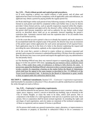 Attachment A
2
Sec. 5-51. – Work without permit and expired permit procedures.
(a) If work requiring a permit was started without a valid permit, and all plans and
application have been reviewed for compliance with all applicable codes and ordinances, an
applicant may obtain a permit by paying double the regular permit fee.
(b) Work shall begin within such period of time following issuance of the permit as may be
limited in such permit and shall be completed within such further time as may be therein
provided. Unless formal activity, such as specific inspections required within this chapter,
are requested, completed and approved by the director's office within the prescribed time,
the permit shall become inoperative and void as authority for any further work. Formal
activity as described above shall act as an automatic renewal regarding the permit’s
expiration date. Automatic renewal shall reset the expiration date to six (6) months from
date of said formal activity.
(c) In the event that an active permit is due to or already has expired, and work remains to
be accomplished under the original scope of the permit, the director may issue an extension
of the permit upon written application for such action and payment of all required fee(s).
Such application may be in the form of a letter to the director explaining the request and
providing the same information, updated, as the original permit application.
(d) In the event that a permit is allowed to expire without an extension requested and
granted, and a request for extension is submitted beyond thirty (30) days from the expiration
date, the director may issue a new permit and require the applicant to pay any administrative
fee and penalty fee(s).
(e) The Building Official may deny any renewal request or suspend (for 30, 60, 90 or 180
days) or revoke any permit with cause, including but not limited to those conditions listed
in Sec. 5-59(c) under these codes of ordinances or failing to fully disclose the same. A
person may appeal the Building Official’s decision to deny a renewal request, or suspend or
revoke a permit, by requesting a hearing on the matter before the Board of Adjustment,
which shall hear the appeal in the same manner as described in Sec. 211.009(a)(1) of the
Texas Local Government Code. A decision by the Board of Adjustment to grant, modify
or deny an appeal under this subsection shall be final.
SECTION 3: Additional Amendments. Section 5-53. – Contractor’s registration requirements
shall hereinafter be amended at subsection 5-53(c), (h) and (i) to add the underlined text and delete
the strike through text read as follows:
Sec. 5-53. – Contractor’s registration requirements.
(a) It shall be unlawful for any person, firm or corporation to erect, construct, enlarge, alter,
repair, move, improve, remove, convert or demolish any building, sign or structure in the
City of Alamo Heights, or cause the same to be done, unless such person, firm or
corporation is the holder of a valid registration with said city to perform such work. Such
person, firm or corporation shall be herein termed registrant. In extending the rights and
privileges of such registration, said city makes no statement of the technical competency
of those so registered, and no manner of license is proffered.
(b) No person shall render any general construction, repair, alteration, or improvements to
any structures or property as described in subsection 5-50(a) or (b) or commence or
 
