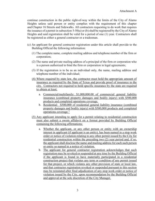 Attachment A
3
continue construction in the public right-of-way within the limits of the City of Alamo
Heights unless said person or entity complies with the requirement of this chapter
and Chapter 16 Streets and Sidewalks. All contractors requesting to do work that requires
the issuance of a permit in subsection 5-50(a) or (b) shall be registered by the City of Alamo
Heights and said registration shall be valid for a period of one (1) year. Contractors shall
be registered as either a general contractor or a tradesman.
(c) An applicant for general contractor registration under this article shall provide to the
Building Official the following information:
(1) The complete name, complete mailing address and telephone number of the firm or
corporation;
(2) The name and private mailing address of a principal of the firm or corporation who
is a person authorized to bind the firm or corporation in legal agreements;
(3) If the registration is to be as an individual only, the name, mailing address and
telephone number of the individual;
(4) Where required by state law, the contractor must hold the appropriate amount of
insurance as required by the State of Texas and provide proof of insurance to the
city. Contractors not required to hold specific insurance by the state are required
to obtain at least:
a. Commercial/multifamily: $1,000,000.00 of commercial general liability
insurance (combined property damages and bodily injury) with $500,000
products and completed operations coverage.
b. Residential: $500,000 of residential general liability insurance (combined
property damages and bodily injury) with $500,000 products and completed
operations coverage.”
(5) Any applicant intending to apply for a permit relating to residential construction
must also submit a sworn affidavit on a format provided by Building Official
containing the following affirmations:
a. Whether the applicant, or any other person or entity with an ownership
interest in applicant (if applicant is an entity), has been named in a stop work
order or notice of violation relating to any other permit issued by the City for
residential construction within the preceding two (2) year period and, if so,
the applicant shall disclose the name and mailing address for each such person
or entity so named in a notice of violation.
b. The applicant for general contractor registration acknowledges that such
registration may be revoked or suspended at any time by the Building Official
if the applicant is found to have materially participated in a residential
construction project that violates any term or condition of any permit issued
for that project, or which violates any other provision of state or local law,
and that contractor registration revoked or suspended pursuant to this section
may be reinstated after final adjudication of any stop work order or notice of
violation issued by the City, upon recommendation by the Building Official
and approval at the sole discretion of the City Manager.
 