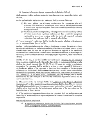 Attachment A
4
(6) Any other information deemed necessary by the Building Official.
(d) Tradesmen working under the scope of a general contractor are required to register with
the city.
(e) An application for registration as a tradesman shall include the following:
(i) The name, address, and telephone number(s) of the contractor(s) who will
perform actual construction, including the name, address, and telephone number
of an individual representative of the contractor who will be available at all times
during construction.
(ii) Mechanical, electrical and plumbing-related permits shall be issued only to State
of Texas licensed and registered tradesman or their specifically designated
representative even when working under the scope of a general contractor
registration. Said tradesmen shall be master level or higher.
(f) Fees for contractor's registration shall be listed in the adopted schedule of development
fees as maintained in the director's office.
(g) Every registrant shall contact the office of the director to ensure the accurate revision
of registration information, including any change of address or telephone number, within
ten (10) days from the date that the previous information supplied in the application
becomes invalid for any reason. Failure to revise inaccurate information, or providing false,
misleading or inaccurate information when applying for registration, shall constitute an
offense.
(h) The director may, at any time and for any valid reason (including but not limited to
those conditions listed in Sec. 5-59(c) under these codes of ordinances or failing to fully
disclose the same), suspend (for 30, 60, 90 or 180 days) or revoke a contractor's
registration. The contractor shall be notified in writing, by return receipt U.S. Mail, sent to
the last known address of the contractor as shown on the registration, of the contractor's
right to appeal the director's decision to the by requesting a hearing on the matter before
the Board of Adjustment, which shall hear the appeal in the same manner as described in
Sec. 211.009(a)(1) of the Texas Local Government Code. city manager, and to present
testimony to the city manager as to why the contractor's registration should not be
suspended or revoked.
(i) The decision of the city manager shall be final A decision by the Board of Adjustment
to grant, modify or deny an appeal under this subsection shall be final. The city manager
Board of Adjustment's decision for suspension or revocation of the contractor's registration
shall include a time frame for the beginning date and duration of the suspension, and the
beginning date of the revocation.
(j) If the registration is suspended or revoked, the contractor shall not perform any work
in the City of Alamo Heights during the suspension or after the revocation which requires
registration.
(k) City registration verification.
(i) A registration verification, bearing the Building Official's signature, shall be
issued to each person receiving a city registration.
 