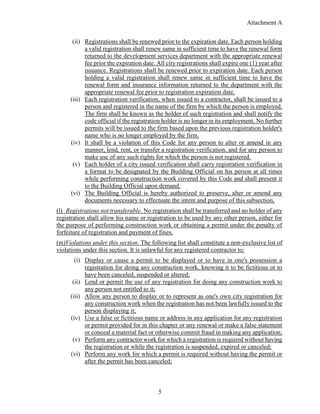 Attachment A
5
(ii) Registrations shall be renewed prior to the expiration date. Each person holding
a valid registration shall renew same in sufficient time to have the renewal form
returned to the development services department with the appropriate renewal
fee prior the expiration date. All city registrations shall expire one (1) year after
issuance. Registrations shall be renewed prior to expiration date. Each person
holding a valid registration shall renew same in sufficient time to have the
renewal form and insurance information returned to the department with the
appropriate renewal fee prior to registration expiration date.
(iii) Each registration verification, when issued to a contractor, shall be issued to a
person and registered in the name of the firm by which the person is employed.
The firm shall be known as the holder of such registration and shall notify the
code official if the registration holder is no longer in its employment. No further
permits will be issued to the firm based upon the previous registration holder's
name who is no longer employed by the firm.
(iv) It shall be a violation of this Code for any person to alter or amend in any
manner, lend, rent, or transfer a registration verification, and for any person to
make use of any such rights for which the person is not registered.
(v) Each holder of a city issued verification shall carry registration verification in
a format to be designated by the Building Official on his person at all times
while performing construction work covered by this Code and shall present it
to the Building Official upon demand.
(vi) The Building Official is hereby authorized to preserve, alter or amend any
documents necessary to effectuate the intent and purpose of this subsection.
(l) Registrations not transferable. No registration shall be transferred and no holder of any
registration shall allow his name or registration to be used by any other person, either for
the purpose of performing construction work or obtaining a permit under the penalty of
forfeiture of registration and payment of fines.
(m)Violations under this section. The following list shall constitute a non-exclusive list of
violations under this section. It is unlawful for any registered contractor to:
(i) Display or cause a permit to be displayed or to have in one's possession a
registration for doing any construction work, knowing it to be fictitious or to
have been canceled, suspended or altered;
(ii) Lend or permit the use of any registration for doing any construction work to
any person not entitled to it;
(iii) Allow any person to display or to represent as one's own city registration for
any construction work when the registration has not been lawfully issued to the
person displaying it;
(iv) Use a false or fictitious name or address in any application for any registration
or permit provided for in this chapter or any renewal or make a false statement
or conceal a material fact or otherwise commit fraud in making any application;
(v) Perform any contractor work for which a registration is required without having
the registration or while the registration is suspended, expired or canceled;
(vi) Perform any work for which a permit is required without having the permit or
after the permit has been canceled;
 