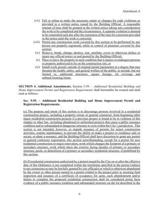 Attachment A
6
(vii) Fail or refuse to make the necessary repair or changes for code violations as
provided in a written notice issued by the Building Official. A reasonable
amount of time shall be granted in the written notice taking into consideration
the work to be completed and the circumstances. A separate violation is deemed
to be committed each day after the expiration of the time for correction provided
in the notice until the work is corrected;
(viii) Permit any construction work covered by this section to be performed by any
person not properly registered, while in control of premises covered by this
section;
(ix) Remove, break, change, destroy, tear, mutilate, cover or otherwise deface or
injure any official notice or seal posted by the Building Official;
(x) Place or leave the property in such condition that it injures or endangers persons
or property authorized to be on the construction site; or
(xi) Install work grossly outside of original permit parameters to a degree that may
threaten the health, safety, and general welfare of the public, to include, but not
limited to, additional structures, square footage, lot coverage and
setback/looming limits.
SECTION 4. Additional Amendments. Section 5-59. – Additional Residential Building and
Home Improvement Permit and Registration Requirements shall hereinafter be created and shall
read as follows:
Sec. 5-59. – Additional Residential Building and Home Improvement Permit and
Registration Requirements.
(a) The purpose and intent of this section is to discourage persons involved in a residential
construction project, including a property owner or general contractor, from beginning other
major residential construction projects if a previous project is found to be in violation of this
chapter or other law, including abandoned or unfinished projects that cause a public nuisance
condition and/or substandard or dangerous structure to exist within the City’s jurisdiction. This
section is not intended, however, to impede issuance of permits for minor construction
activities, routine maintenance, to prevent the ability to make a project or residence safe or
secure, or abate a nuisance, and the Building Official shall have discretion to grant any permit
or general contractor registration, this section notwithstanding, except for a permit for new
residential construction or major renovation, work which changes the footprint of a primary or
secondary structure, work which alters the exterior facing facades of primary or secondary
structure, pools, or demolition of a primary or secondary residential structure, if prohibited by
this section.
(b) If residential construction authorized by a permit issued by the City on or after the effective
date of this Ordinance is not completed within the timeframe specified in the permit (subject
to any extensions as may be lawfully granted by city officials) or which is otherwise abandoned
by the owner or other person named in a permit related to the project prior to securing final
inspection and issuance of a certificate of occupancy for same, such abandonment and/or
failure to complete the proposed residential construction shall be considered prima facie
evidence of a public nuisance condition and substandard structure on the lot described in the
 