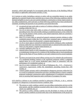 Attachment A
7
permit(s), which shall promptly be investigated under the direction of the Building Official
and subject to applicable enforcement action(s), if any.
(c) A person or entity (including a person or entity with an ownership interest in an entity
applying for a permit) found to have satisfied one or more of the following conditions shall be
deemed ineligible to receive any new permit relating to construction or home improvement on
any other residential lot, until such time as all the following conditions have been satisfactorily
remedied, including full payment of any penalties associated therewith:
(i) an unresolved stop work order or notice of violation relating to a residential permit
pending within the City; or
(ii) two (2) or more stop work orders or notice of violations within the immediately
preceding twenty-four (24) months relating to residential projects or lots within the
City (for the purpose of this section, mere failed inspections shall not constitute a
notice of violation); or
(iii) three (3) or more open or unresolved general contractor permits relating to other
residential projects within the City which have remained open or unresolved for
more than two times (2x) the permit’s original stated duration; or
(iv) six (6) or more open or unresolved tradesman permits relating to other residential
projects within the City which have remained open or unresolved for more than two
times (2x) the permit’s original stated duration; or
(v) currently indebted to the City; or
(vi) entered a plea of guilty or nolo contendere (no contest) or been convicted of a felony
or misdemeanor arising out of a violation of the building code or local amendments
thereto in the State of Texas whether or not said violation involves moral turpitude;
or
(vii) has been convicted of any penal offense arising out of or related to the performance
of a residential building contract or the registered contractor suffers a judgment
against them in a civil action predicated upon fraud in connection with the
performance of a residential contract; or
(viii) one (1) or more violations of City Code of Ordinances Sec. 5-53. – Contractor’s
registration requirements within the immediately preceding twenty-four (24)
months; or
(ix) created a public nuisance and/or substandard or dangerous structure within the City
as a result of residential construction activities, including failure to timely complete
proposed residential construction and/or abandonment of residential construction
prior to securing final inspection and a certificate of occupancy for same.
(d) It shall be a defense to any condition satisfied in subsection 5-59(c)iii., iv & ix., with the
exception of a dangerous or unsecured structure condition, that:
(i) The person or entity seeking a permit was providing construction services on the
prior permit, and the condition occurred solely due to lack of payment by owner
which was rightfully due; or
(ii) The person or entity seeking a permit was the developer or owner on the prior
permit, and the condition occurred solely due to the abandonment of the project by
 