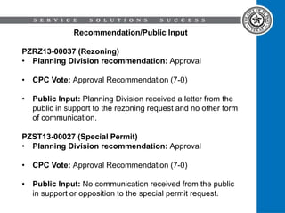 Recommendation/Public Input
PZRZ13-00037 (Rezoning)
• Planning Division recommendation: Approval
• CPC Vote: Approval Recommendation (7-0)
• Public Input: Planning Division received a letter from the
public in support to the rezoning request and no other form
of communication.
PZST13-00027 (Special Permit)
• Planning Division recommendation: Approval
• CPC Vote: Approval Recommendation (7-0)
• Public Input: No communication received from the public
in support or opposition to the special permit request.
 