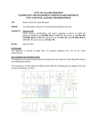 CITY OF ALAMO HEIGHTS
COMMUNITY DEVELOPMENT SERVICES DEPARTMENT
CITY COUNCIL AGENDA MEMORANDUM
TO: Mayor and City Council Members
FROM: Lety Hernandez, Director of Community Development Services
SUBJECT: Case No. 430
Public hearing, consideration, and action regarding a request to replat the
properties identified as CB 5600, BLK 3, LOT 34, also known as 153 Burr Rd,
CB 5600, BLK 3, LOT 35, also known as 157 Burr Rd, and CB 5600, BLK 3,
LOT 36 - 37, also known as 159 Burr Rd.
DATE: May 08, 2023
SUMMARY
The applicant is seeking to replat three (3) separate properties into one (1) for future
improvements.
BACKGROUND INFORMATION
The properties are located on the north side of Burr Rd at the corner of N New Braunfels and are
zone Parking (P) District.
The rezoning of 153 Burr Rd from Multi-Family (MF-D) to Parking (P) was approved by City
Council on February 14, 2022.
 