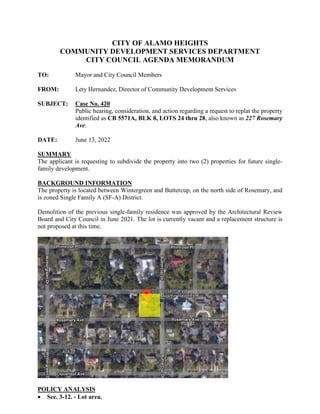 CITY OF ALAMO HEIGHTS
COMMUNITY DEVELOPMENT SERVICES DEPARTMENT
CITY COUNCIL AGENDA MEMORANDUM
TO: Mayor and City Council Members
FROM: Lety Hernandez, Director of Community Development Services
SUBJECT: Case No. 420
Public hearing, consideration, and action regarding a request to replat the property
identified as CB 5571A, BLK 8, LOTS 24 thru 28, also known as 227 Rosemary
Ave.
DATE: June 13, 2022
SUMMARY
The applicant is requesting to subdivide the property into two (2) properties for future single-
family development.
BACKGROUND INFORMATION
The property is located between Wintergreen and Buttercup, on the north side of Rosemary, and
is zoned Single Family A (SF-A) District.
Demolition of the previous single-family residence was approved by the Architectural Review
Board and City Council in June 2021. The lot is currently vacant and a replacement structure is
not proposed at this time.
POLICY ANALYSIS
 Sec. 3-12. - Lot area.
 