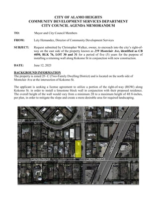 CITY OF ALAMO HEIGHTS
COMMUNITY DEVELOPMENT SERVICES DEPARTMENT
CITY COUNCIL AGENDA MEMORANDUM
TO: Mayor and City Council Members
FROM: Lety Hernandez, Director of Community Development Services
SUBJECT: Request submitted by Christopher Walker, owner, to encroach into the city’s right-of-
way on the east side of the property known as 259 Montclair Ave, identified as CB
4050, BLK 76, LOT 30 and 31 for a period of five (5) years for the purpose of
installing a retaining wall along Kokomo St in conjunction with new construction.
DATE: June 12, 2023
BACKGROUND INFORMATION
The property is zoned 2F- C (Two-Family Dwelling District) and is located on the north side of
Montclair Ave at the intersection of Kokomo St.
The applicant is seeking a license agreement to utilize a portion of the right-of-way (ROW) along
Kokomo St. in order to install a limestone block wall in conjunction with their proposed residence.
The overall height of the wall would vary from a minimum 2ft to a maximum height of 4ft 8-inches,
per plan, in order to mitigate the slope and create a more desirable area for required landscaping.
 