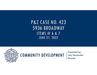 COMMUNITY DEVELOPMENT
Presented by:
Lety Hernandez
Director
P&Z CASE NO. 423
5936 BROADWAY
ITEMS # 6 & 7
JUNE 27, 2022
 
