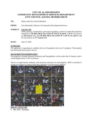 CITY OF ALAMO HEIGHTS
COMMUNITY DEVELOPMENT SERVICES DEPARTMENT
CITY COUNCIL AGENDA MEMORANDUM
TO: Mayor and City Council Members
FROM: Lety Hernandez, Director of Community Development Services
SUBJECT: Case No. 421
Public hearing, consideration, and action regarding a request to replat the properties
identified as CB 4024, BLK 193, LOTS W 27ft of 14 and E ½ of 15, also known
as 309 Lamont Ave, and CB 4024, BLK 193, LOTS W ½ OF 15, 16, and E ½ of
17, also known as 317 Lamont Ave.
DATE: June 13, 2022
SUMMARY
The applicant is requesting to combine the two (2) properties into one (1) property. The property
has historically been used as one (1).
BACKGROUND INFORMATION
The property is located between Woodway and Nacogdoches, on the north side of Lamont, and is
zoned Single Family A (SF-A) District.
There is a single-family residence with accessory structures on each property. Staff is currently in
receipt of a request to connect both main structures via a breezeway addition.
POLICY ANALYSIS
 Sec. 3-12. - Lot area.
 