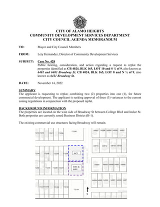 CITY OF ALAMO HEIGHTS
COMMUNITY DEVELOPMENT SERVICES DEPARTMENT
CITY COUNCIL AGENDA MEMORANDUM
TO: Mayor and City Council Members
FROM: Lety Hernandez, Director of Community Development Services
SUBJECT: Case No. 428
Public hearing, consideration, and action regarding a request to replat the
properties identified as CB 4024, BLK 165, LOT 10 and S ½ of 9, also known as
6401 and 6403 Broadway St, CB 4024, BLK 165, LOT 8 and N ½ of 9, also
known as 6421 Broadway St.
DATE: November 14, 2022
SUMMARY
The applicant is requesting to replat, combining two (2) properties into one (1), for future
commercial development. The applicant is seeking approval of three (3) variances to the current
zoning regulations in conjunction with the proposed replat.
BACKGROUND INFORMATION
The properties are located on the west side of Broadway St between College Blvd and Inslee St.
Both properties are currently zoned Business District (B-1).
The existing commercial use structures facing Broadway will remain.
 