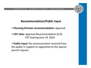 Recommendation/Public Input
• Planning Division recommendation: Approval
• CPC Vote: Approval Recommendation (6-0)
CPC hearing June 19, 2014
• Public Input: No communication received from
the public in support or opposition to the special
permit request.
 