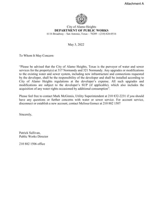 City of Alamo Heights
DEPARTMENT OF PUBLIC WORKS
6116 Broadway – San Antonio, Texas – 78209 – (210) 826-0516
May 3, 2022
To Whom It May Concern:
“Please be advised that the City of Alamo Heights, Texas is the purveyor of water and sewer
services for the property(s) at 317 Normandy and 321 Normandy. Any upgrades or modifications
to the existing water and sewer system, including new infrastructure and connections requested
by the developer, shall be the responsibility of the developer and shall be installed according to
City of Alamo Heights regulations at the developer’s expense. All such upgrades and
modifications are subject to the developer’s SUP (if applicable), which also includes the
acquisition of any water rights occasioned by additional consumption”.
Please feel free to contact Mark McGinnis, Utility Superintendent at 210 832-2231 if you should
have any questions or further concerns with water or sewer service. For account service,
disconnect or establish a new account, contact Melissa Gomez at 210 882 1507
Sincerely,
Patrick Sullivan,
Public Works Director
210 882 1506 office
Attachment A
 