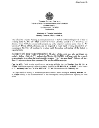 CITY OF ALAMO HEIGHTS
COMMUNITY DEVELOPMENT SERVICES DEPARTMENT
6116 BROADWAY
SAN ANTONIO, TX 78209
210-826-0516
Planning & Zoning Commission
Monday, June 06, 2022 – 5:30 P.M.
Take notice that a regular Planning & Zoning Commission of the City of Alamo Heights will be held on
Monday, June 06, 2022 at 5:30pm in the City Council Chamber, located at 6116 Broadway, San
Antonio, Texas, 78209, to consider and act upon any lawful subjects which may come before it. Per
Governor’s Order GQ-36, attendees are not required to wear facial covering (mask) but are
encouraged. The City will continue to practice social distancing, and seating will be limited to
capacity limits.
INSTRUCTIONS FOR TELECONFERENCE: Members of the public may also participate via
audio by dialing 1-346-248-7799 and entering Meeting ID 89047228116. If you would like to speak
on a particular item, when the item is considered, press *9 to “raise your hand”. Citizens will have
three (3) minutes to share their comments. The meeting will be recorded.
Case No. 422 – Public hearing, consideration, and action will take place on Monday, June 06, 2022 at
5:30pm regarding a request to replat the property identified as CB 4024, BLK 136, LOT 15, also known
as 317 Normandy Ave, and CB 4024, BLK 136, LOT 16, also known as 321 Normandy Ave.
The City Council of the City of Alamo Heights will conduct a public hearing on Monday, June 13, 2022
at 5:30pm relating to the recommendations of the Planning and Zoning Commission regarding the same
issues.
Attachment A
 