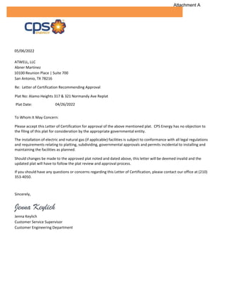 05/06/2022
ATWELL, LLC
Abner Martinez
10100 Reunion Place | Suite 700
San Antonio, TX 78216
Re: Letter of Certification Recommending Approval
Plat No: Alamo Heights 317 & 321 Normandy Ave Replat
Plat Date: 04/26/2022
To Whom It May Concern:
Please accept this Letter of Certification for approval of the above mentioned plat. CPS Energy has no objection to
the filing of this plat for consideration by the appropriate governmental entity.
The installation of electric and natural gas (if applicable) facilities is subject to conformance with all legal regulations
and requirements relating to platting, subdividing, governmental approvals and permits incidental to installing and
maintaining the facilities as planned.
Should changes be made to the approved plat noted and dated above, this letter will be deemed invalid and the
updated plat will have to follow the plat review and approval process.
If you should have any questions or concerns regarding this Letter of Certification, please contact our office at (210)
353-4050.
Sincerely,
Jenna Keylich
Jenna Keylich
Customer Service Supervisor
Customer Engineering Department
Attachment A
 