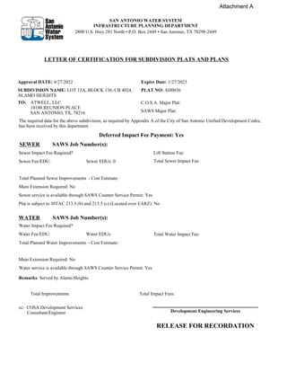 Approval DATE: 4/27/2022
SUBDIVISION NAME: LOT 15A, BLOCK 136, CB 4024,
ALAMO HEIGHTS
Expire Date: 1/27/2023
PLAT NO: AH0036
ATWELL, LLC
10100 REUNION PLACE
SAN ANTONIO, TX, 78216
C.O.S.A. Major Plat:
SAWS Major Plat:
The required data for the above subdivision, as required by Appendix A of the City of San Antonio Unified Development Codes,
has been received by this department
Deferred Impact Fee Payment: Yes
SEWER SAWS Job Number(s):
Sewer Impact Fee Required? Lift Station Fee:
Sewer Fee/EDU: Sewer EDUs: 0 Total Sewer Impact Fee:
Total Planned Sewer Improvements - Cost Estimate:
Main Extension Required: No
Sewer service is available through SAWS Counter Service Permit: Yes
Plat is subject to 30TAC 213.5 (b) and 213.5 (c) (Located over EARZ): No
WATER SAWS Job Number(s):
Water Impact Fee Required?
Water Fee/EDU: Water EDUs: Total Water Impact Fee:
Total Planned Water Improvements - Cost Estimate:
Main Extension Required: No
Water service is available through SAWS Counter Service Permit: Yes
Remarks: Served by Alamo Heights.
Total Improvements: Total Impact Fees:
cc: COSA Development Services
Consultant/Engineer
RELEASE FOR RECORDATION
TO:
Development Engineering Services
SAN ANTONIO WATER SYSTEM
INFRASTRUCTURE PLANNING DEPARTMENT
2800 U.S. Hwy 281 North ‡P.O. Box 2449‡San Antonio, TX 78298-2449
LETTER OF CERTIFICATION FOR SUBDIVISION PLATS AND PLANS
Attachment A
No
No
Danielle Villarreal
 