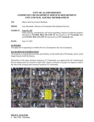 CITY OF ALAMO HEIGHTS
COMMUNITY DEVELOPMENT SERVICES DEPARTMENT
CITY COUNCIL AGENDA MEMORANDUM
TO: Mayor and City Council Members
FROM: Lety Hernandez, Director of Community Development Services
SUBJECT: Case No. 422
Public hearing, consideration, and action regarding a request to replat the property
identified as CB 4024, BLK 136, LOT 15, also known as 317 Normandy Ave,
and CB 4024, BLK 136, LOT 16, also known as 321 Normandy Ave.
DATE: June 13, 2022
SUMMARY
The applicant is requesting to combine the two (2) properties into one (1) property.
BACKGROUND INFORMATION
The property is located between Imlay and Arbutus, on the north side of Normandy, and is zoned
Single Family B (SF-B) District.
Demolition of the main structure located on 317 Normandy was approved by the Architectural
Review Board and City Council in April 2022. Staff is currently in receipt of a request to add to
the side of the existing main structure located at 321 Normandy.
POLICY ANALYSIS
 Sec. 3-12. - Lot area.
 
