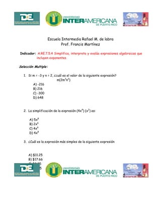Escuela Intermedia Rafael M. de labra
Prof. Francis Martínez
Indicador: A.RE.7.5.4 Simplifica, interpreta y evalúa expresiones algebraicas que
incluyen exponentes.
Selección Multiple:
1. Si m = -3 y n = 2, ¿cuál es el valor de la siguiente expresión?
m(2m3
n2
)
A) -216
B) 216
C) -300
D) 648
2. La simplificación de la expresión (4x4
) (x2
) es:
A) 5x8
B) 2x6
C) 4x6
D) 4x8
3. ¿Cuál es la expresión más simples de la siguiente expresión
A) $11.25
B) $17.66
C) $9.25
D) $8.75
 