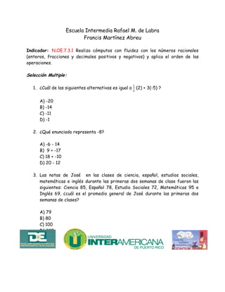 Escuela Intermedia Rafael M. de Labra
Francis Martínez Abreu
Indicador: N.OE.7.3.1 Realiza cómputos con fluidez con los números racionales
(enteros, fracciones y decimales positivos y negativos) y aplica el orden de las
operaciones.
Selección Multiple:
1. ¿Cuál de las siguientes alternativas es igual a (2) + 3(-5) ?
A) -20
B) -14
C) -11
D) -1
2. ¿Qué enunciado representa -8?
A) -6 - 14
B) 9 + -17
C) 18 + -10
D) 20 - 12
3. Las notas de José en las clases de ciencia, español, estudios sociales,
matemáticas e inglés durante las primeras dos semanas de clase fueron las
siguientes: Ciencia 85, Español 78, Estudio Sociales 72, Matemáticas 95 e
Inglés 69, ¿cuál es el promedio general de José durante las primeras dos
semanas de clases?
A) 79
B) 80
C) 100
D) 399
 