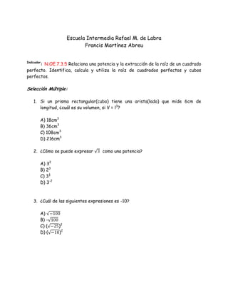 Escuela Intermedia Rafael M. de Labra
Francis Martínez Abreu
Indicador
: N.OE.7.3.5 Relaciona una potencia y la extracción de la raíz de un cuadrado
perfecto. Identifica, calcula y utiliza la raíz de cuadrados perfectos y cubos
perfectos.
Selección Múltiple:
1. Si un prisma rectangular(cubo) tiene una arista(lado) que mide 6cm de
longitud, ¿cuál es su volumen, si V = l3
?
A) 18cm3
B) 36cm3
C) 108cm3
D) 216cm3
2. ¿Cómo se puede expresar como una potencia?
A) 32
B) 23
C) 3½
D) 3-2
3. ¿Cuál de las siguientes expresiones es -10?
A)
B) -
C) ( )2
D) ( )2
 