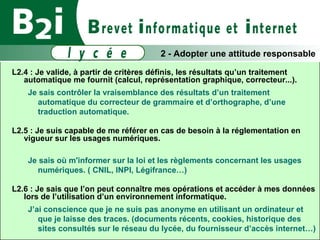 L2.4 : Je valide, à partir de critères définis, les résultats qu’un traitement automatique me fournit (calcul, représentation graphique, correcteur...). Je sais contrôler la vraisemblance des résultats d’un traitement automatique du correcteur de grammaire et d’orthographe, d’une traduction automatique. L2.5 : Je suis capable de me référer en cas de besoin à la réglementation en vigueur sur les usages numériques. Je sais où m'informer sur la loi et les règlements concernant les usages numériques. ( CNIL, INPI, Légifrance…) ‏ L2.6 : Je sais que l’on peut connaître mes opérations et accéder à mes données lors de l’utilisation d’un environnement informatique. J’ai conscience que je ne suis pas anonyme en utilisant un ordinateur et que je laisse des traces. (documents récents, cookies, historique des sites consultés sur le réseau du lycée, du fournisseur d’accès internet…) ‏ 2 - Adopter une attitude responsable 