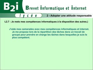 L2.7 : Je mets mes compétences informatiques à la disposition des autres.)  J’aide mes camarades avec mes compétences informatiques et internet. Je me propose lors de la répartition des tâches dans un travail de groupe pour prendre en charge les tâches dans lesquelles je suis le plus compétent. 2 - Adopter une attitude responsable 