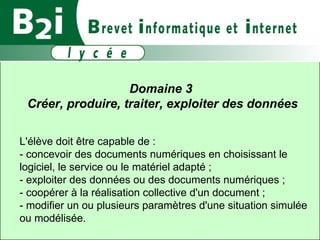 Domaine 3  Créer, produire, traiter, exploiter des données L'élève doit être capable de :  - concevoir des documents numériques en choisissant le logiciel, le service ou le matériel adapté ;  - exploiter des données ou des documents numériques ;  - coopérer à la réalisation collective d'un document ;  - modifier un ou plusieurs paramètres d'une situation simulée ou modélisée. 