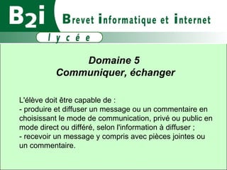 Domaine 5  Communiquer, échanger L'élève doit être capable de :  - produire et diffuser un message ou un commentaire en choisissant le mode de communication, privé ou public en mode direct ou différé, selon l'information à diffuser ;  - recevoir un message y compris avec pièces jointes ou un commentaire. 