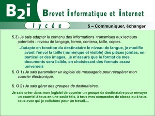 5.3) Je sais adapter le contenu des informations  transmises aux lecteurs potentiels : niveau de langage, forme, contenu, taille, copies. J'adapte en fonction du destinataire le niveau de langue, je modifie avant l’envoi la taille (numérique et visible) des pièces jointes, en particulier des images,  je m'assure que le format de mes documents sera lisible, en choisissant des formats assez universels  5. O 1)  Je sais paramétrer un logiciel de messagerie pour récupérer mon courrier électronique. 5. O 2)  Je sais gérer des groupes de destinataires.   Je sais créer dans mon logiciel de courrier un groupe de destinataire pour envoyer un courriel à tous en une seule fois, à tous mes camarades de classe ou à tous ceux avec qui je collabore pour un travail.... 5 – Communiquer, échanger 