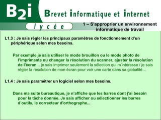 L1.3 : Je sais régler les principaux paramètres de fonctionnement d’un périphérique selon mes besoins. Par exemple je sais utiliser le mode brouillon ou le mode photo de l’imprimante ou changer la résolution du scanner, ajuster la résolution de l'écran ...  je sais imprimer seulement la sélection qui m’intéresse / je sais régler la résolution de mon écran pour voir une carte dans sa globalité… L1.4 : Je sais paramétrer un logiciel selon mes besoins. Dans ma suite bureautique, je n’affiche que les barres dont j’ai besoin pour la tâche donnée.  Je sais afficher ou sélectionner les barres d’outils, le correcteur d'orthographe...   1 – S'approprier un environnement informatique de travail 