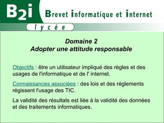 Domaine 2  Adopter une attitude responsable  Objectifs  : être un utilisateur impliqué des règles et des usages de l'informatique et de l' internet. Connaissances associées  : des lois et des réglements régissent l'usage des TIC.  La validité des résultats est liée à la validité des données et des traitements informatiques.  